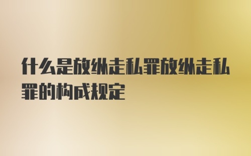 什么是放纵走私罪放纵走私罪的构成规定