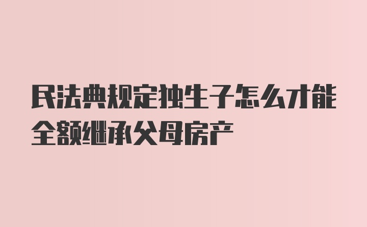 民法典规定独生子怎么才能全额继承父母房产