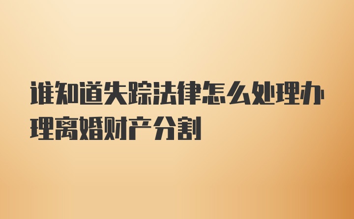 谁知道失踪法律怎么处理办理离婚财产分割