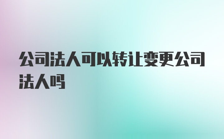 公司法人可以转让变更公司法人吗