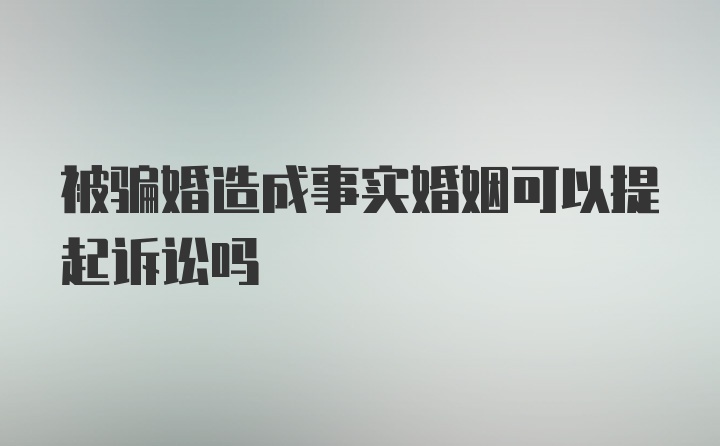 被骗婚造成事实婚姻可以提起诉讼吗