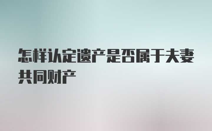 怎样认定遗产是否属于夫妻共同财产