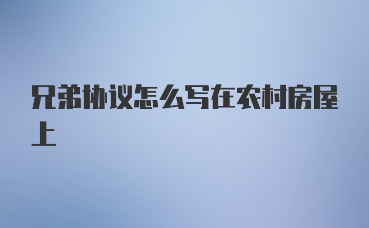 兄弟协议怎么写在农村房屋上