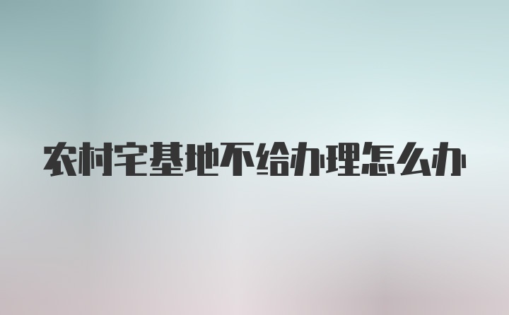 农村宅基地不给办理怎么办