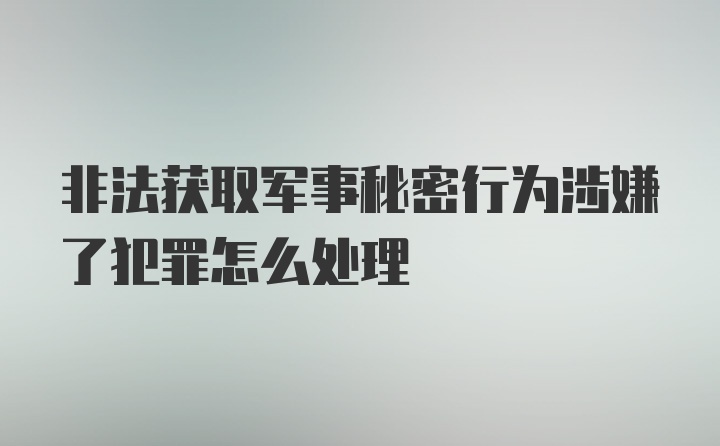 非法获取军事秘密行为涉嫌了犯罪怎么处理