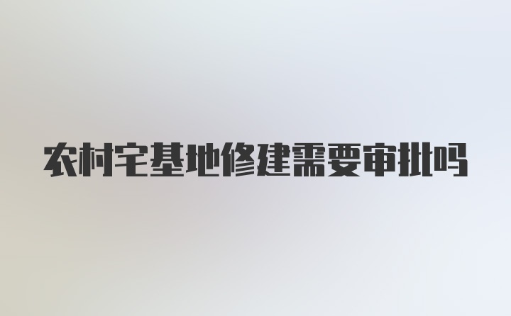 农村宅基地修建需要审批吗