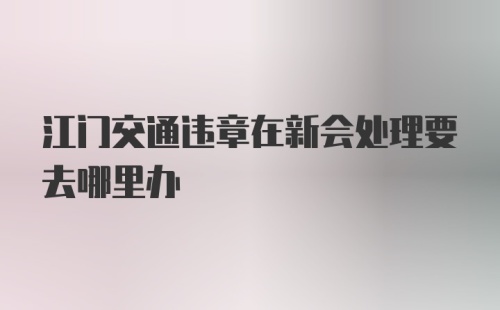 江门交通违章在新会处理要去哪里办