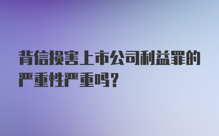 背信损害上市公司利益罪的严重性严重吗？