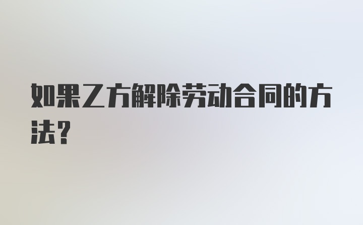 如果乙方解除劳动合同的方法？