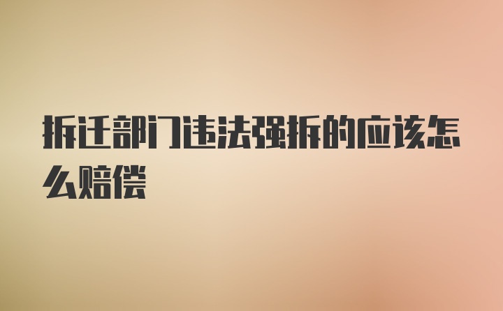 拆迁部门违法强拆的应该怎么赔偿