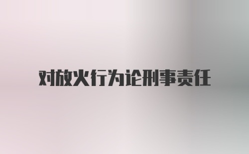 对放火行为论刑事责任