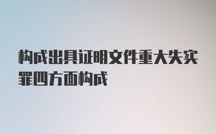 构成出具证明文件重大失实罪四方面构成