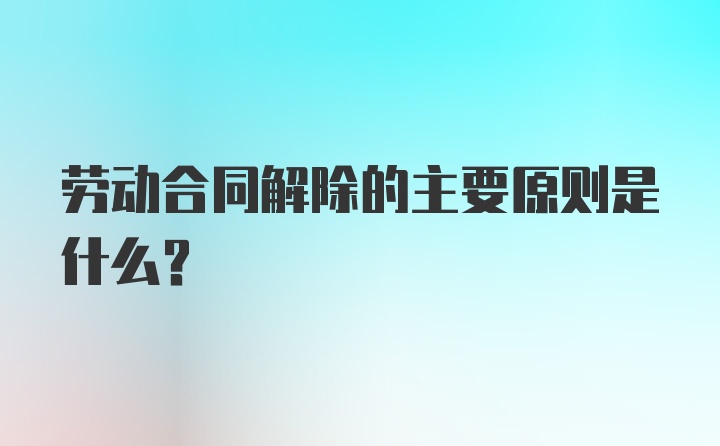 劳动合同解除的主要原则是什么？