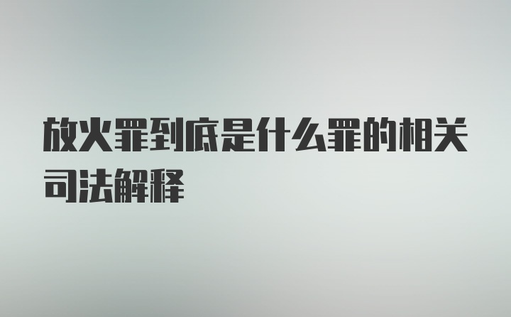 放火罪到底是什么罪的相关司法解释