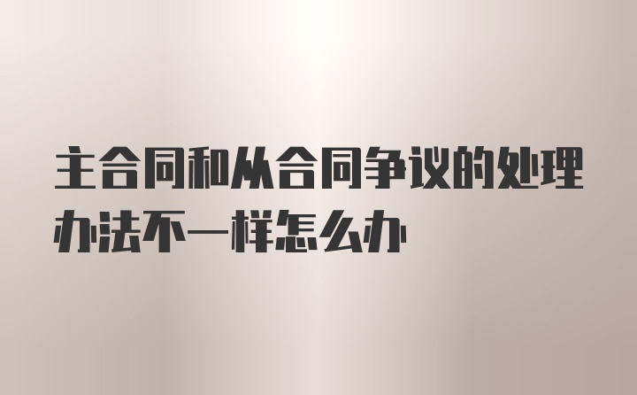 主合同和从合同争议的处理办法不一样怎么办