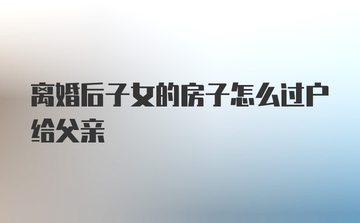 离婚后子女的房子怎么过户给父亲