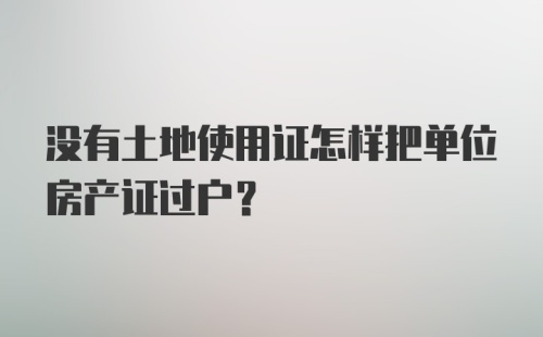 没有土地使用证怎样把单位房产证过户？