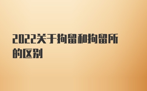 2022关于拘留和拘留所的区别