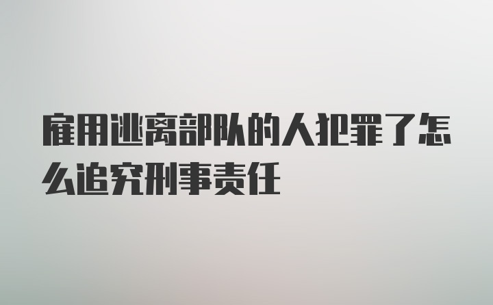 雇用逃离部队的人犯罪了怎么追究刑事责任