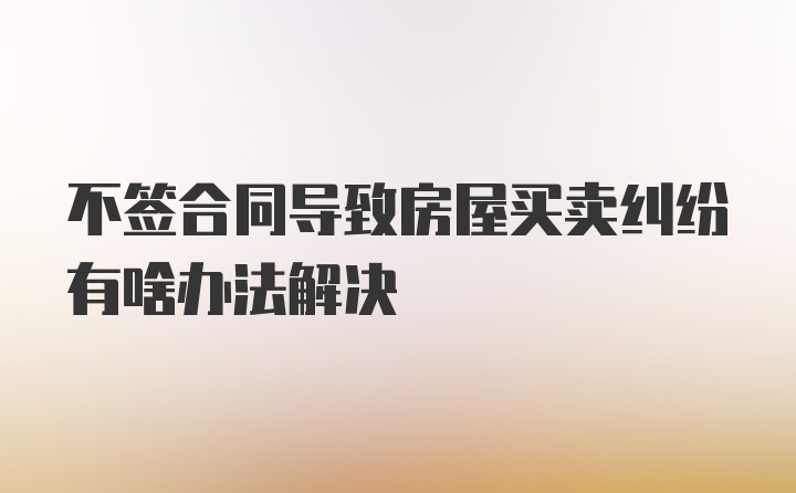 不签合同导致房屋买卖纠纷有啥办法解决