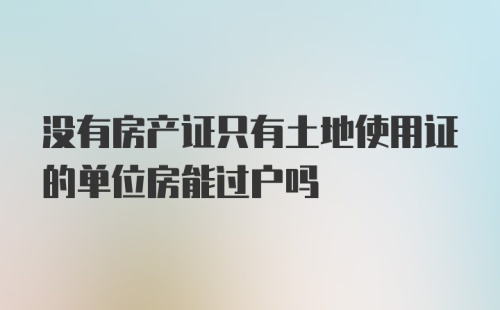 没有房产证只有土地使用证的单位房能过户吗