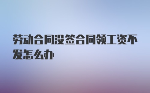 劳动合同没签合同领工资不发怎么办