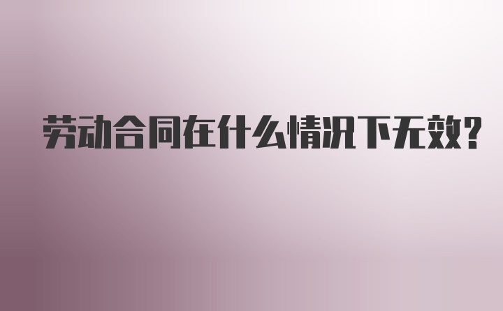 劳动合同在什么情况下无效？