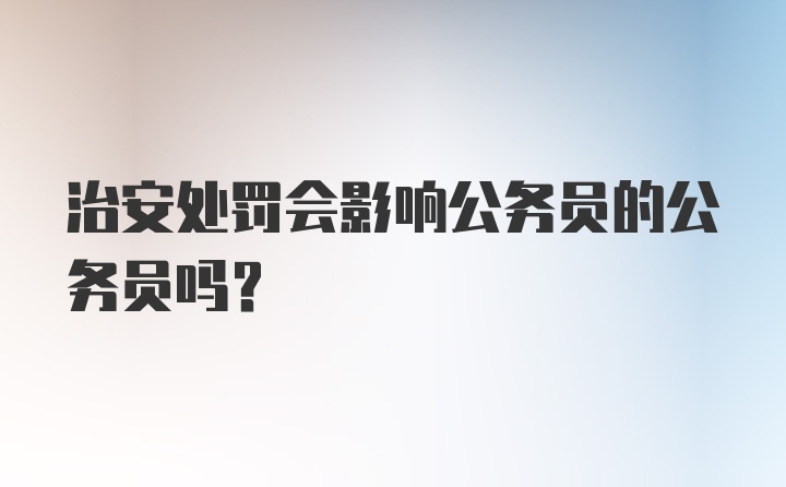 治安处罚会影响公务员的公务员吗？