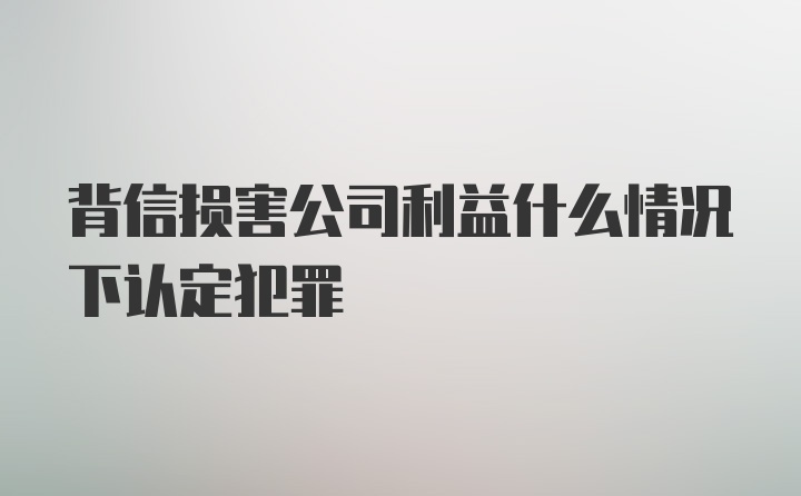 背信损害公司利益什么情况下认定犯罪