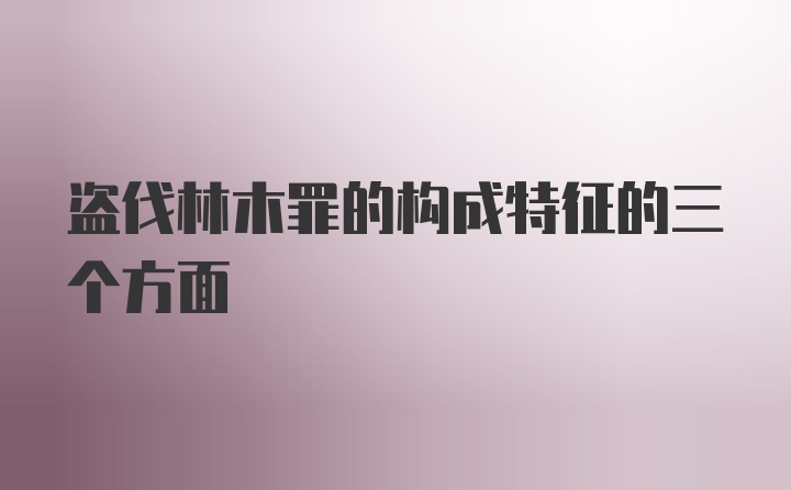 盗伐林木罪的构成特征的三个方面