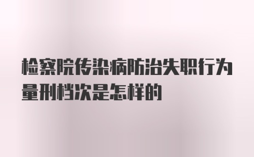 检察院传染病防治失职行为量刑档次是怎样的