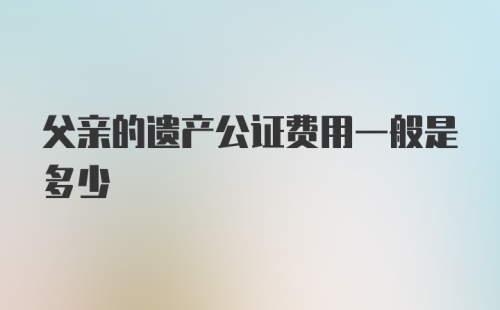 父亲的遗产公证费用一般是多少