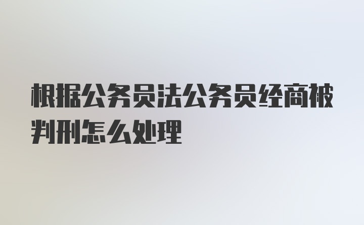 根据公务员法公务员经商被判刑怎么处理