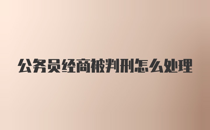 公务员经商被判刑怎么处理