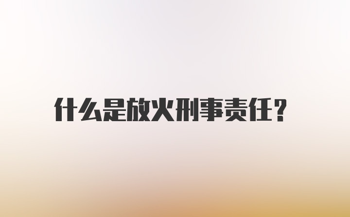 什么是放火刑事责任？