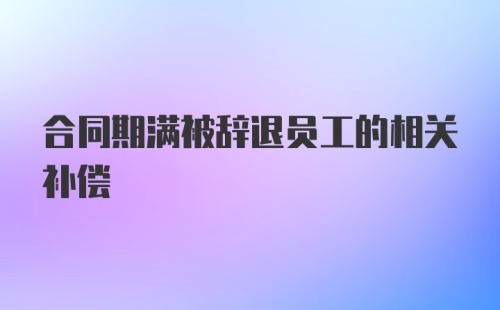 合同期满被辞退员工的相关补偿