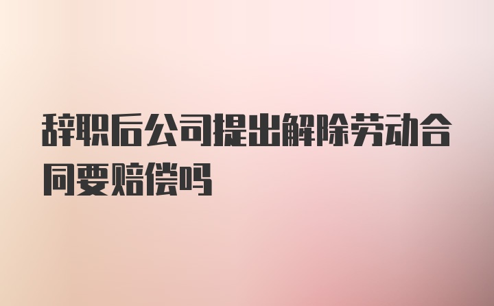 辞职后公司提出解除劳动合同要赔偿吗