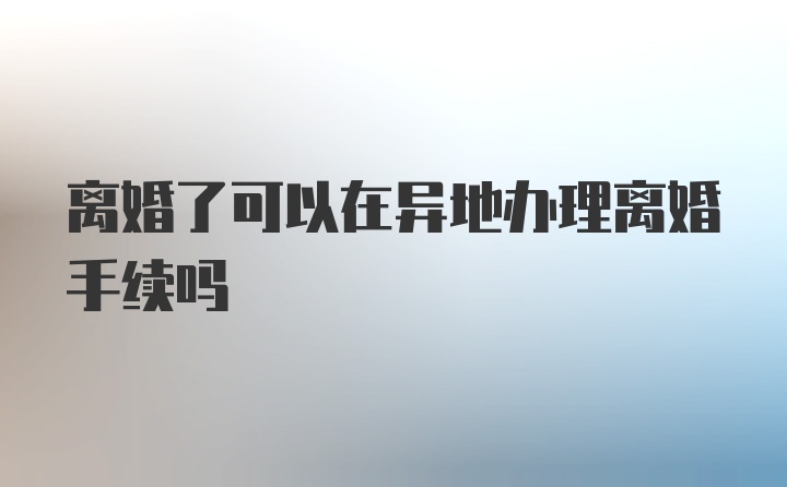 离婚了可以在异地办理离婚手续吗