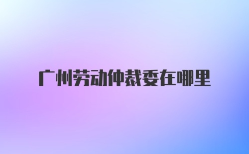 广州劳动仲裁委在哪里