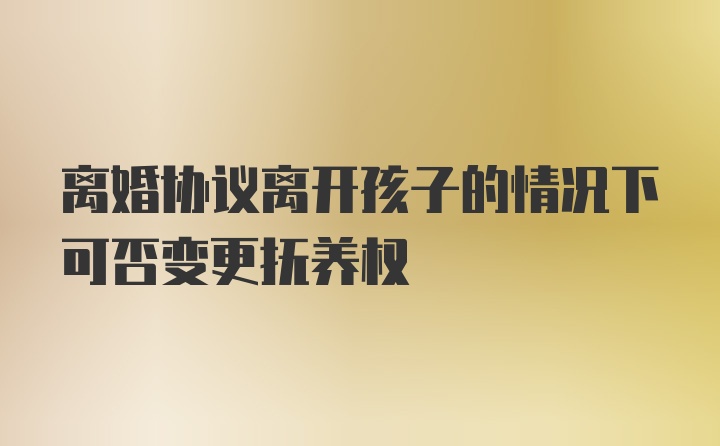 离婚协议离开孩子的情况下可否变更抚养权