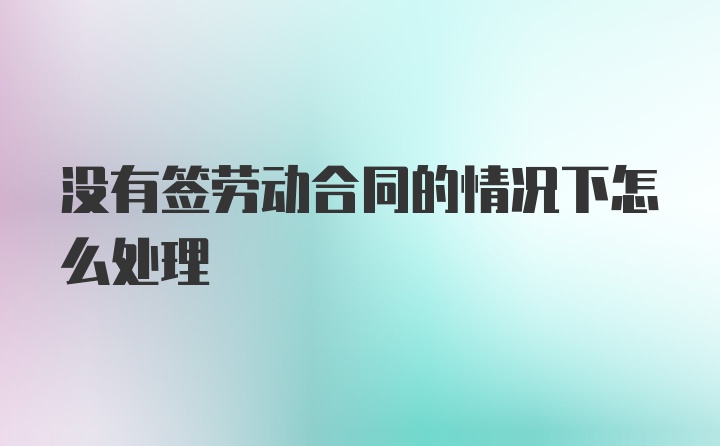 没有签劳动合同的情况下怎么处理