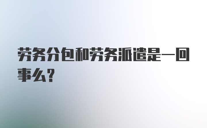 劳务分包和劳务派遣是一回事么？