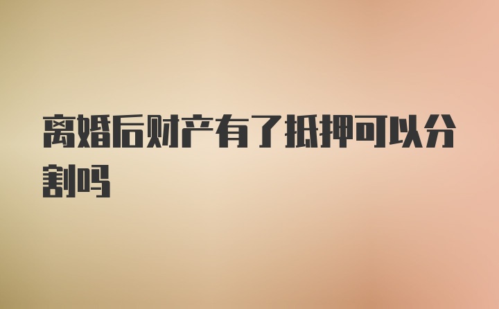 离婚后财产有了抵押可以分割吗