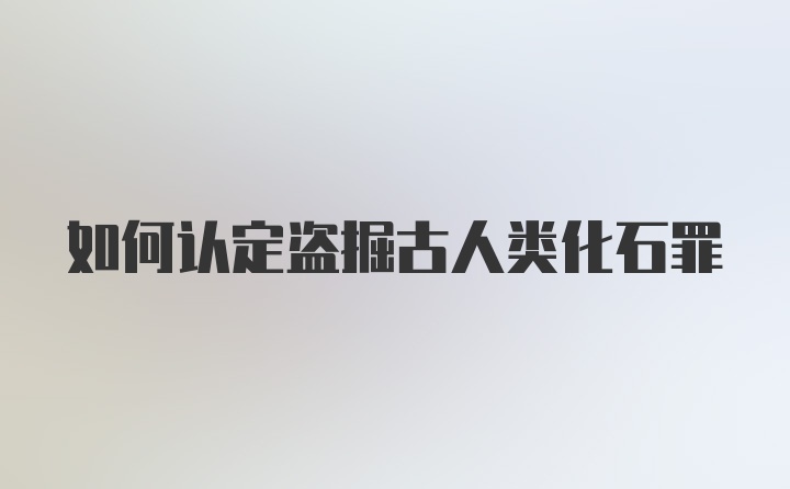 如何认定盗掘古人类化石罪