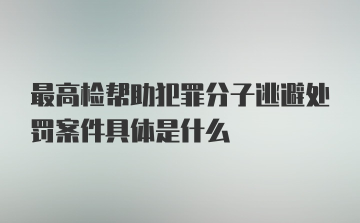 最高检帮助犯罪分子逃避处罚案件具体是什么