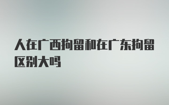 人在广西拘留和在广东拘留区别大吗