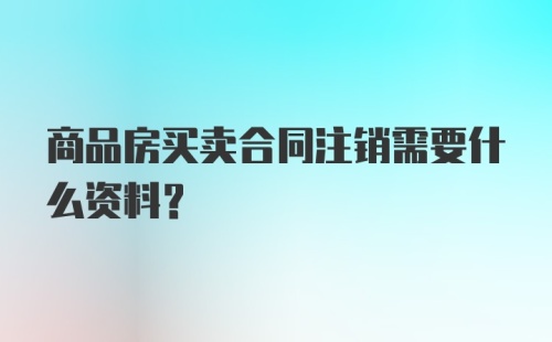 商品房买卖合同注销需要什么资料？