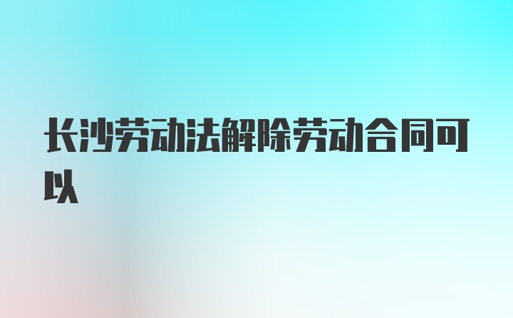 长沙劳动法解除劳动合同可以