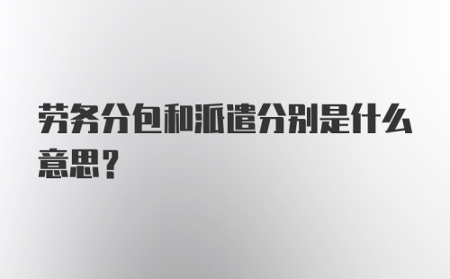 劳务分包和派遣分别是什么意思？