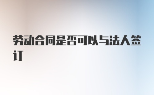 劳动合同是否可以与法人签订